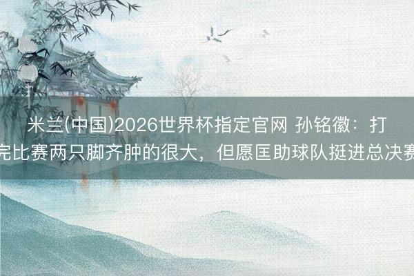 米兰(中国)2026世界杯指定官网 孙铭徽:打完比赛两只脚齐肿的很大,但愿匡助球队挺进总决赛