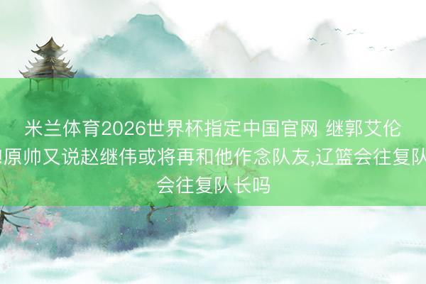 米兰体育2026世界杯指定中国官网 继郭艾伦之后!原帅又说赵继伟或将再和他作念队友,辽篮会往复队长吗