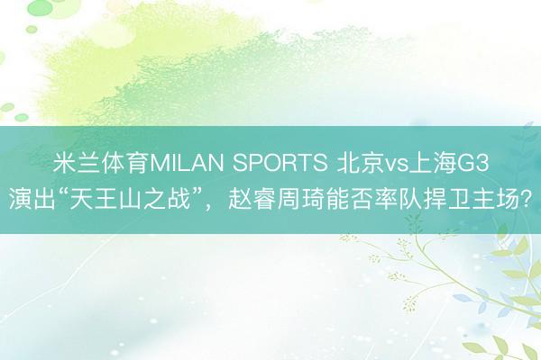 米兰体育MILAN SPORTS 北京vs上海G3演出“天王山之战”,赵睿周琦能否率队捍卫主场?