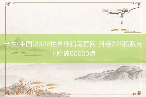 米兰(中国)2026世界杯指定官网 日经225指数向下降破60000点
