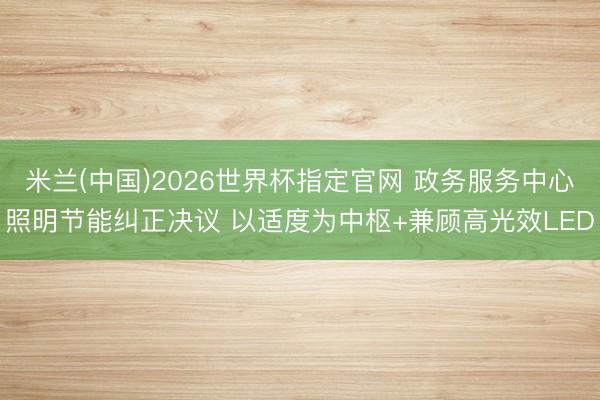 米兰(中国)2026世界杯指定官网 政务服务中心照明节能纠正决议 以适度为中枢+兼顾高光效LED