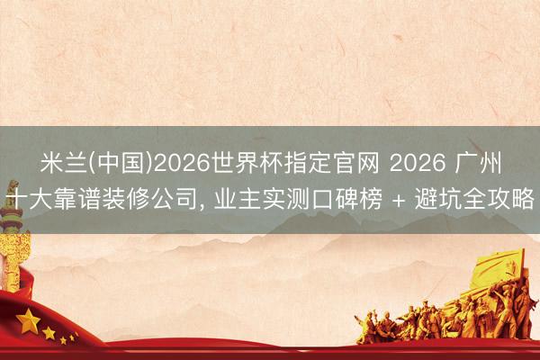 米兰(中国)2026世界杯指定官网 2026 广州十大靠谱装修公司, 业主实测口碑榜 + 避坑全攻略