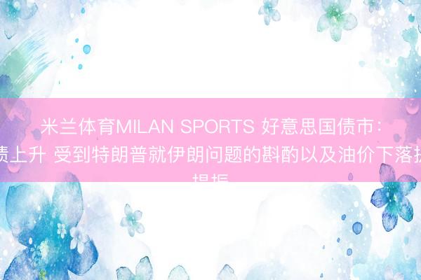 米兰体育MILAN SPORTS 好意思国债市：国债上升 受到特朗普就伊朗问题的斟酌以及油价下落提振