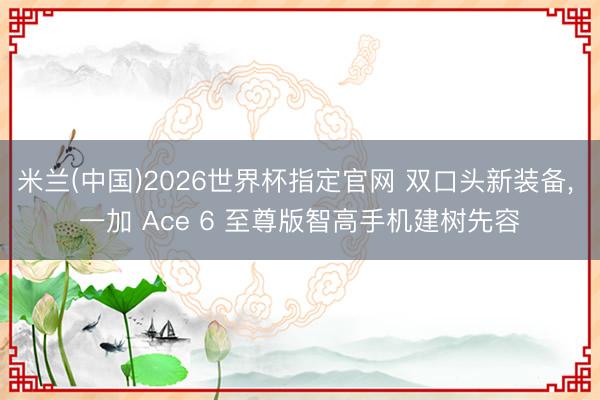米兰(中国)2026世界杯指定官网 双口头新装备, 一加 Ace 6 至尊版智高手机建树先容