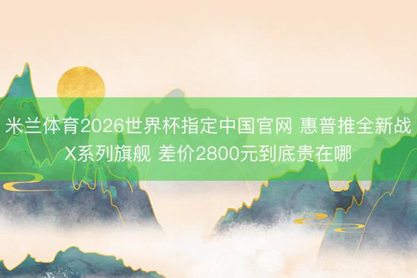 米兰体育2026世界杯指定中国官网 惠普推全新战X系列旗舰 差价2800元到底贵在哪