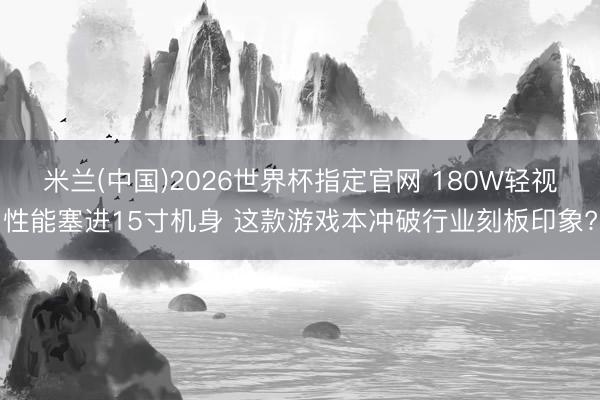 米兰(中国)2026世界杯指定官网 180W轻视性能塞进15寸机身 这款游戏本冲破行业刻板印象?