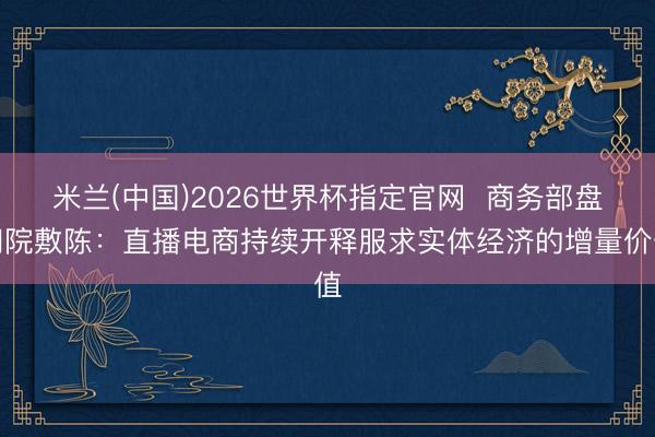 米兰(中国)2026世界杯指定官网 商务部盘问院敷陈:直播电商持续开释服求实体经济的增量价值