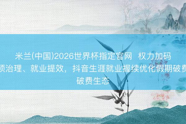 米兰(中国)2026世界杯指定官网 权力加码、专项治理、就业提效,抖音生涯就业握续优化假期破费生态