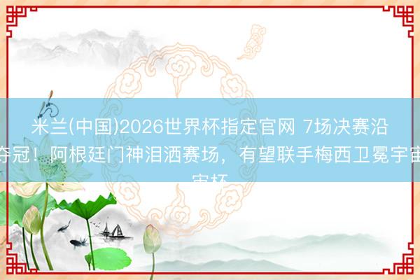 米兰(中国)2026世界杯指定官网 7场决赛沿途夺冠!阿根廷门神泪洒赛场,有望联手梅西卫冕宇宙杯
