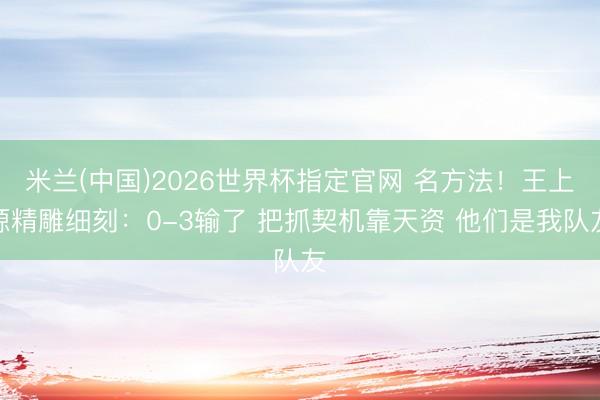 米兰(中国)2026世界杯指定官网 名方法!王上源精雕细刻:0-3输了 把抓契机靠天资 他们是我队友