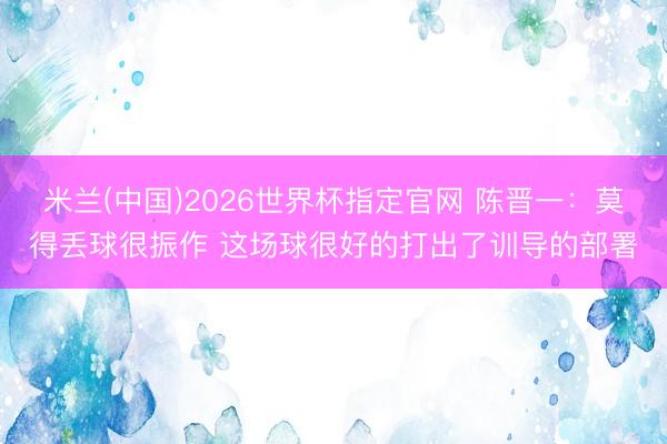 米兰(中国)2026世界杯指定官网 陈晋一:莫得丢球很振作 这场球很好的打出了训导的部署