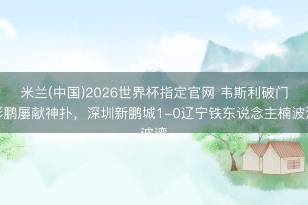 米兰(中国)2026世界杯指定官网 韦斯利破门彭鹏屡献神扑,深圳新鹏城1-0辽宁铁东说念主楠波湾