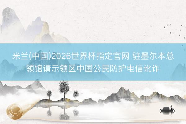 米兰(中国)2026世界杯指定官网 驻墨尔本总领馆请示领区中国公民防护电信讹诈