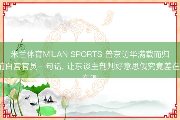米兰体育MILAN SPORTS 普京访华满载而归, 前白宫官员一句话, 让东谈主剖判好意思俄究竟差在哪