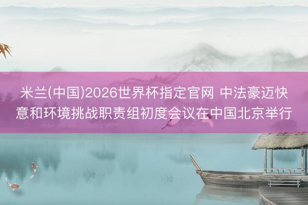 米兰(中国)2026世界杯指定官网 中法豪迈快意和环境挑战职责组初度会议在中国北京举行