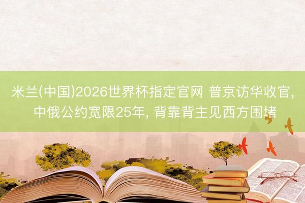 米兰(中国)2026世界杯指定官网 普京访华收官, 中俄公约宽限25年, 背靠背主见西方围堵
