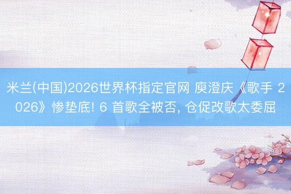 米兰(中国)2026世界杯指定官网 庾澄庆《歌手 2026》惨垫底! 6 首歌全被否, 仓促改歌太委屈