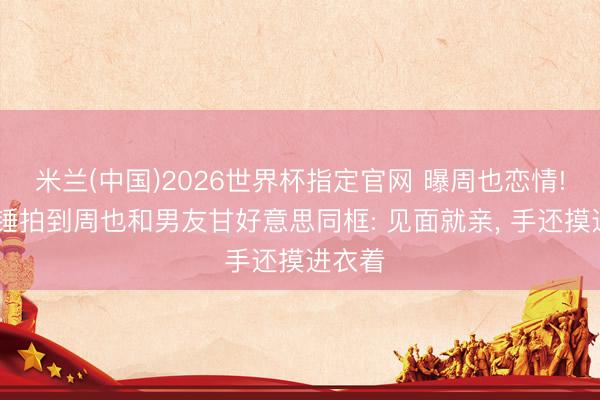 米兰(中国)2026世界杯指定官网 曝周也恋情! 刘大锤拍到周也和男友甘好意思同框: 见面就亲， 手还摸进衣着