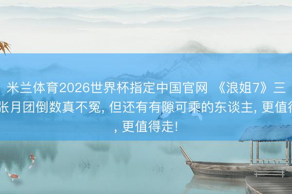 米兰体育2026世界杯指定中国官网 《浪姐7》三公: 张月团倒数真不冤, 但还有有隙可乘的东谈主, 更值得走!
