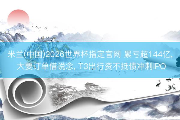 米兰(中国)2026世界杯指定官网 累亏超144亿， 大要订单借说念， T3出行资不抵债冲刺IPO