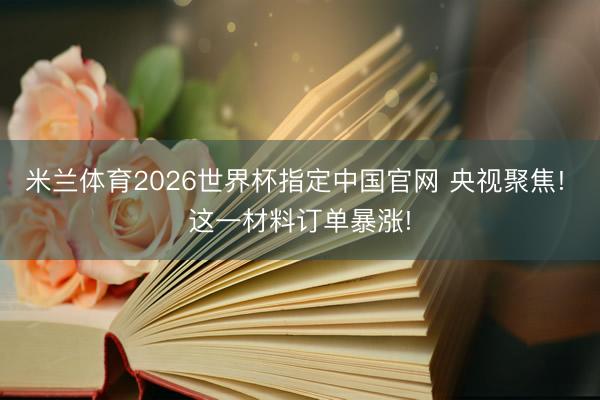 米兰体育2026世界杯指定中国官网 央视聚焦! 这一材料订单暴涨!