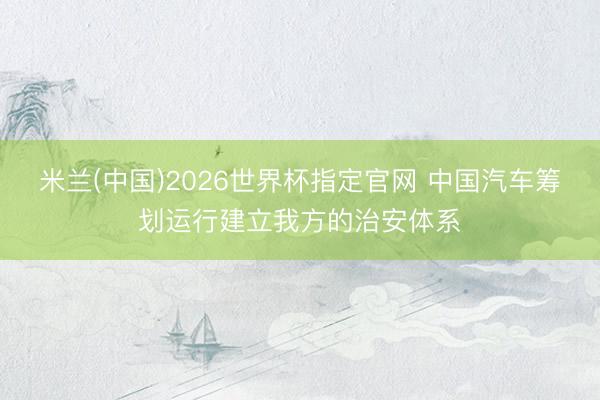 米兰(中国)2026世界杯指定官网 中国汽车筹划运行建立我方的治安体系