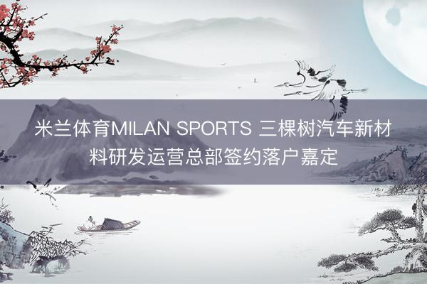 米兰体育MILAN SPORTS 三棵树汽车新材料研发运营总部签约落户嘉定