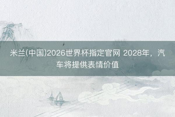 米兰(中国)2026世界杯指定官网 2028年,汽车将提供表情价值