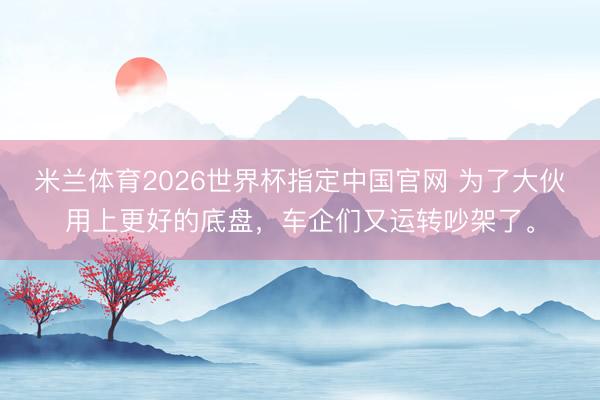 米兰体育2026世界杯指定中国官网 为了大伙用上更好的底盘,车企们又运转吵架了。