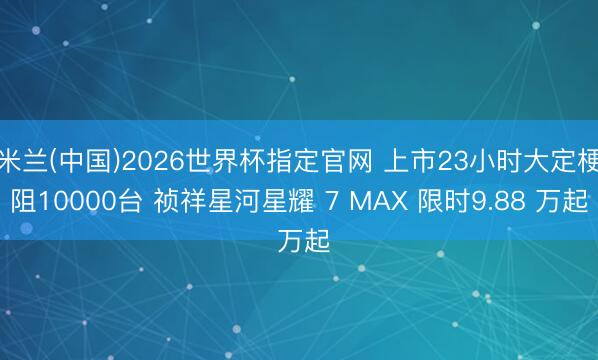 米兰(中国)2026世界杯指定官网 上市23小时大定梗阻10000台 祯祥星河星耀 7 MAX 限时9.88 万起