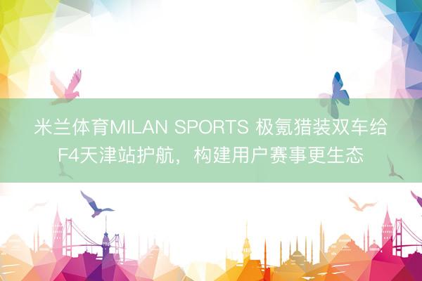米兰体育MILAN SPORTS 极氪猎装双车给F4天津站护航,构建用户赛事更生态