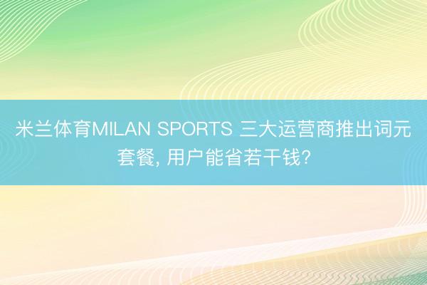 米兰体育MILAN SPORTS 三大运营商推出词元套餐, 用户能省若干钱?