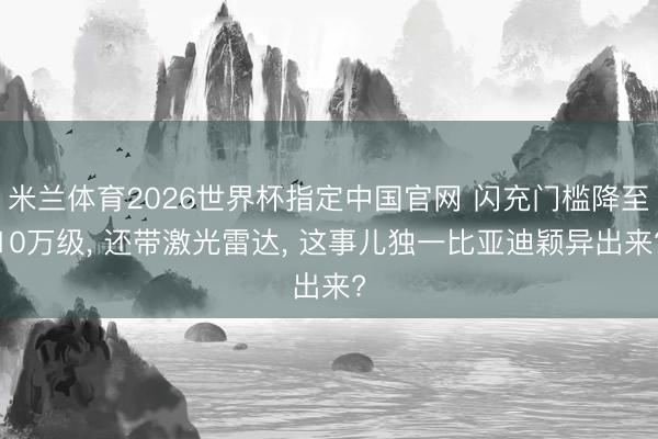 米兰体育2026世界杯指定中国官网 闪充门槛降至10万级, 还带激光雷达, 这事儿独一比亚迪颖异出来?