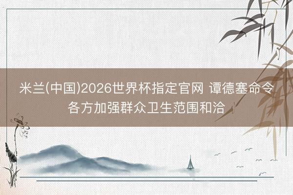 米兰(中国)2026世界杯指定官网 谭德塞命令各方加强群众卫生范围和洽
