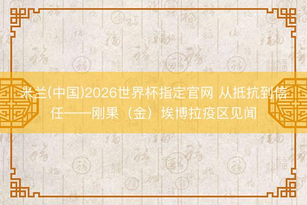 米兰(中国)2026世界杯指定官网 从抵抗到信任——刚果(金)埃博拉疫区见闻