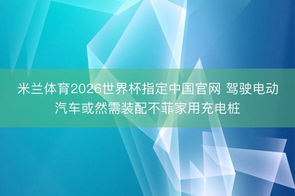 米兰体育2026世界杯指定中国官网 驾驶电动汽车或然需装配不菲家用充电桩