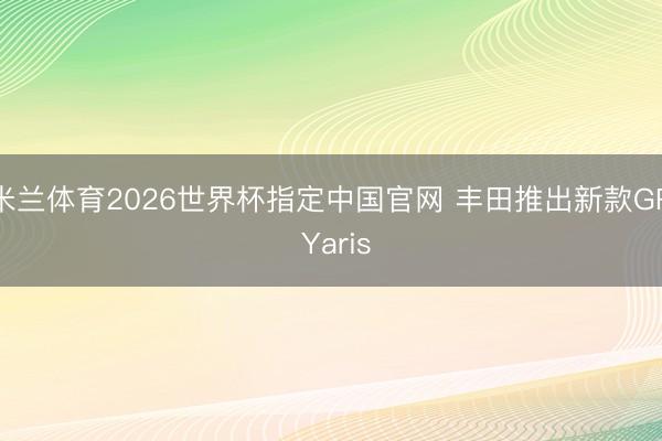 米兰体育2026世界杯指定中国官网 丰田推出新款GR Yaris