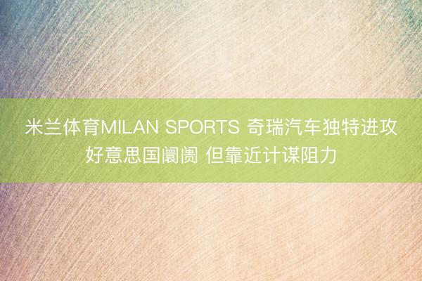 米兰体育MILAN SPORTS 奇瑞汽车独特进攻好意思国阛阓 但靠近计谋阻力