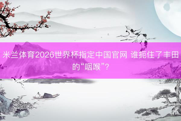 米兰体育2026世界杯指定中国官网 谁扼住了丰田的“咽喉”?