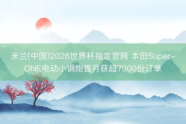米兰(中国)2026世界杯指定官网 本田Super-ONE电动小钢炮首月获超7000份订单