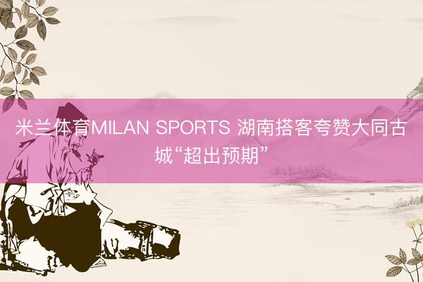 米兰体育MILAN SPORTS 湖南搭客夸赞大同古城“超出预期”