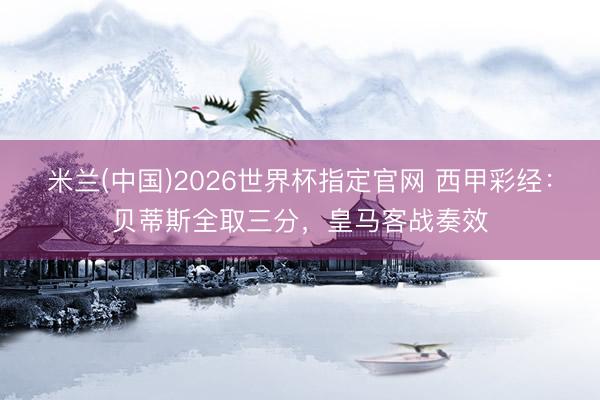 米兰(中国)2026世界杯指定官网 西甲彩经:贝蒂斯全取三分,皇马客战奏效