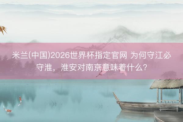 米兰(中国)2026世界杯指定官网 为何守江必守淮，淮安对南京意味着什么？