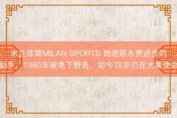 米兰体育MILAN SPORTS 她是陈永贵进步的副手，1980年被免下野务，如今78岁仍在大寨使命