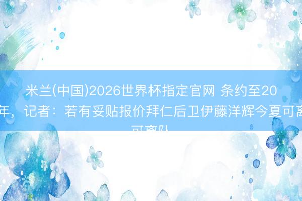 米兰(中国)2026世界杯指定官网 条约至2028年,记者:若有妥贴报价拜仁后卫伊藤洋辉今夏可离队