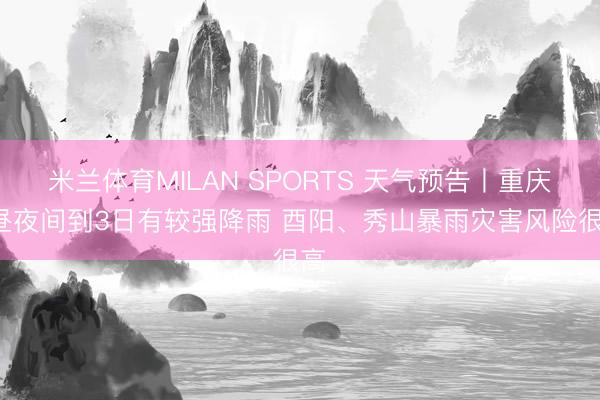 米兰体育MILAN SPORTS 天气预告丨重庆2昼夜间到3日有较强降雨 酉阳、秀山暴雨灾害风险很高