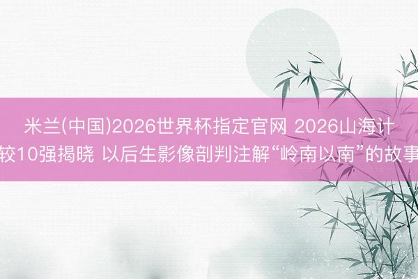 米兰(中国)2026世界杯指定官网 2026山海计较10强揭晓 以后生影像剖判注解“岭南以南”的故事