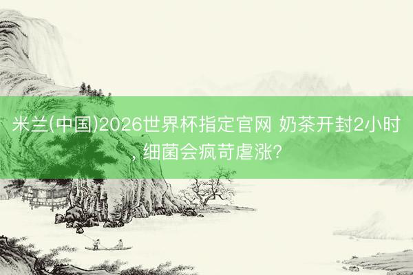 米兰(中国)2026世界杯指定官网 奶茶开封2小时, 细菌会疯苛虐涨?