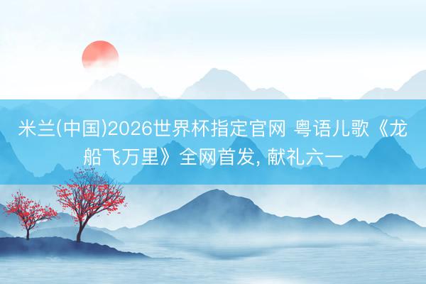 米兰(中国)2026世界杯指定官网 粤语儿歌《龙船飞万里》全网首发, 献礼六一