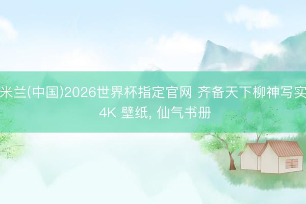米兰(中国)2026世界杯指定官网 齐备天下柳神写实 4K 壁纸, 仙气书册